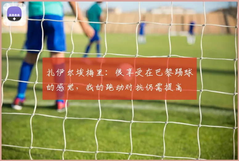 扎伊尔埃梅里：很享受在巴黎踢球的感觉，我的跑动对抗仍需提高