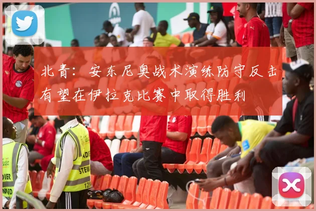 北青：安东尼奥战术演练防守反击有望在伊拉克比赛中取得胜利