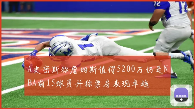 A史密斯称詹姆斯值得5200万仍是NBA前15球员并称票房表现卓越