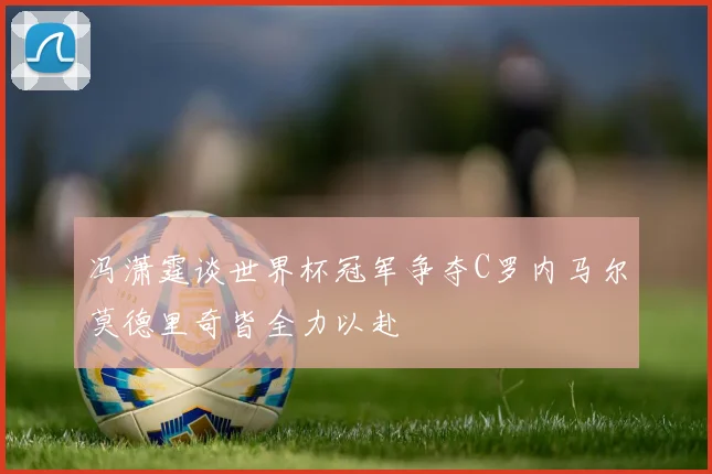 冯潇霆谈世界杯冠军争夺C罗内马尔莫德里奇皆全力以赴