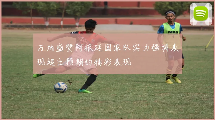 万纳盛赞阿根廷国家队实力强调表现超出预期的精彩表现