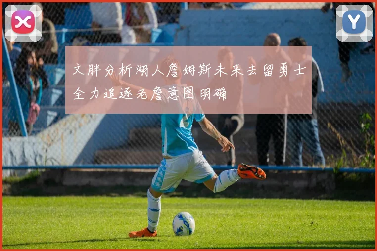 文胖分析湖人詹姆斯未来去留勇士全力追逐老詹意图明确