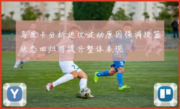 乌度卡分析进攻波动原因强调投篮状态回归将提升整体表现