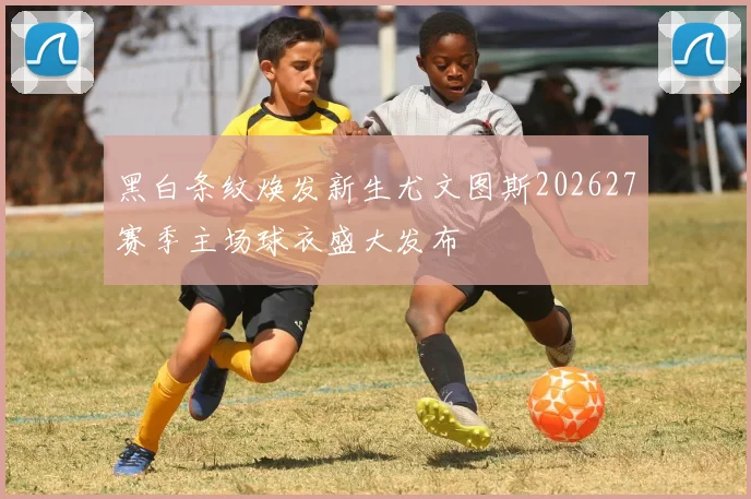 黑白条纹焕发新生尤文图斯202627赛季主场球衣盛大发布