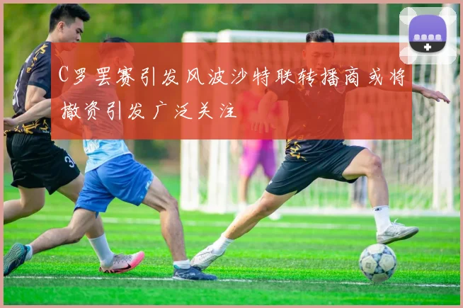 C罗罢赛引发风波沙特联转播商或将撤资引发广泛关注