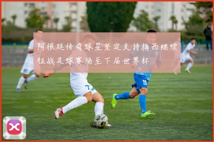 阿根廷传奇球星坚定支持梅西继续征战足球赛场至下届世界杯