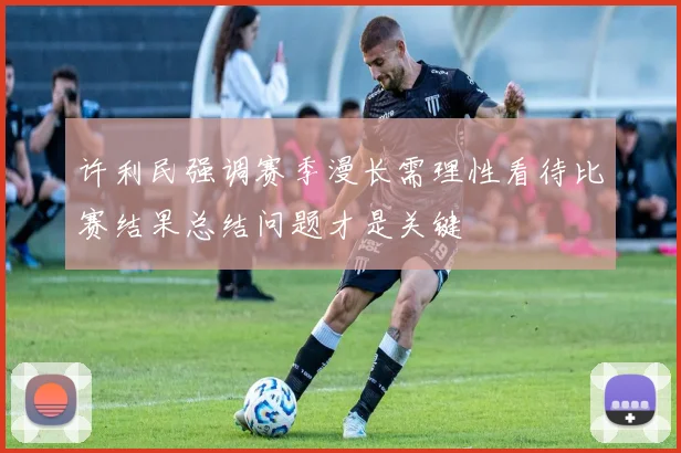 许利民强调赛季漫长需理性看待比赛结果总结问题才是关键