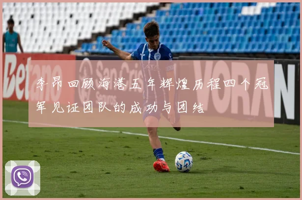 李昂回顾海港五年辉煌历程四个冠军见证团队的成功与团结