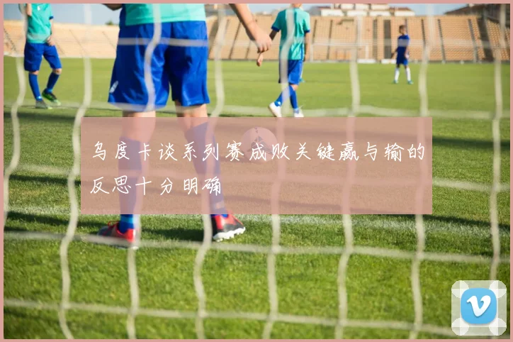 乌度卡谈系列赛成败关键赢与输的反思十分明确